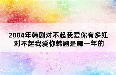 2004年韩剧对不起我爱你有多红 对不起我爱你韩剧是哪一年的